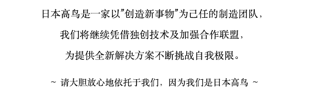 日本高鸟是一家以”创造新事物”为己任的制造团队，我们将继续凭借独创技术及加强合作联盟，为提供全新解决方案不断挑战自我极限。